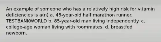 An example of someone who has a relatively high risk for vitamin deficiencies is a(n) a. 45-year-old half marathon runner. TESTBANKWORLD b. 85-year-old man living independently. c. college-age woman living with roommates. d. breastfed newborn.