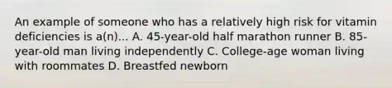 An example of someone who has a relatively high risk for vitamin deficiencies is a(n)... A. 45-year-old half marathon runner B. 85-year-old man living independently C. College-age woman living with roommates D. Breastfed newborn