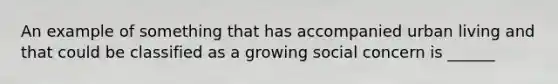 An example of something that has accompanied urban living and that could be classified as a growing social concern is ______