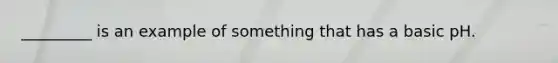_________ is an example of something that has a basic pH.