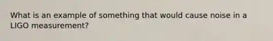 What is an example of something that would cause noise in a LIGO measurement?