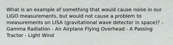 What is an example of something that would cause noise in our LIGO measurements, but would not cause a problem to measurements on LISA (gravitational wave detector in space)? - Gamma Radiation - An Airplane Flying Overhead - A Passing Tractor - Light Wind