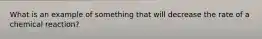 What is an example of something that will decrease the rate of a chemical reaction?