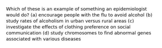 Which of these is an example of something an epidemiologist would do? (a) encourage people with the flu to avoid alcohol (b) study rates of alcoholism in urban versus rural areas (c) investigate the effects of clothing preference on social communication (d) study chromosomes to find abnormal genes associated with various diseases