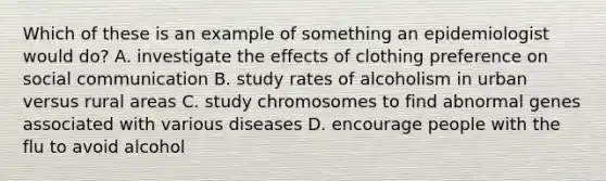 Which of these is an example of something an epidemiologist would do? A. investigate the effects of clothing preference on social communication B. study rates of alcoholism in urban versus rural areas C. study chromosomes to find abnormal genes associated with various diseases D. encourage people with the flu to avoid alcohol