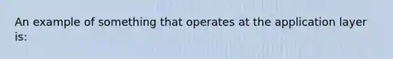 An example of something that operates at the application layer is: