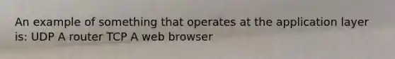 An example of something that operates at the application layer is: UDP A router TCP A web browser