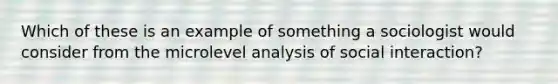 Which of these is an example of something a sociologist would consider from the microlevel analysis of social interaction?