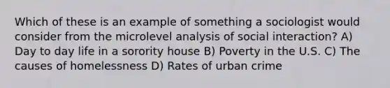 Which of these is an example of something a sociologist would consider from the microlevel analysis of social interaction? A) Day to day life in a sorority house B) Poverty in the U.S. C) The causes of homelessness D) Rates of urban crime