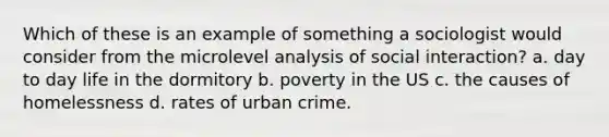 Which of these is an example of something a sociologist would consider from the microlevel analysis of social interaction? a. day to day life in the dormitory b. poverty in the US c. the causes of homelessness d. rates of urban crime.