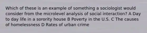 Which of these is an example of something a sociologist would consider from the microlevel analysis of social interaction? A Day to day life in a sorority house B Poverty in the U.S. C The causes of homelessness D Rates of urban crime