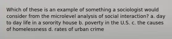 Which of these is an example of something a sociologist would consider from the microlevel analysis of social interaction? a. day to day life in a sorority house b. poverty in the U.S. c. the causes of homelessness d. rates of urban crime