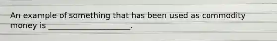 An example of something that has been used as commodity money is _____________________.