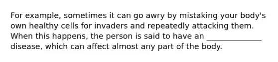 For example, sometimes it can go awry by mistaking your body's own healthy cells for invaders and repeatedly attacking them. When this happens, the person is said to have an ______________ disease, which can affect almost any part of the body.