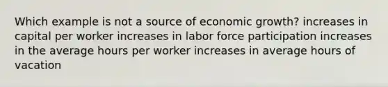 Which example is not a source of economic growth? increases in capital per worker increases in labor force participation increases in the average hours per worker increases in average hours of vacation