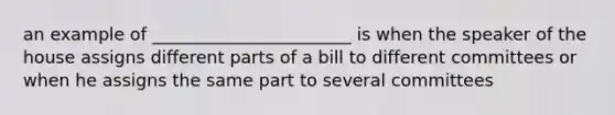 an example of _______________________ is when the speaker of the house assigns different parts of a bill to different committees or when he assigns the same part to several committees