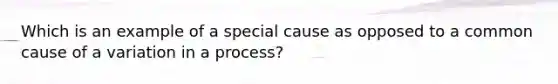 Which is an example of a special cause as opposed to a common cause of a variation in a process?