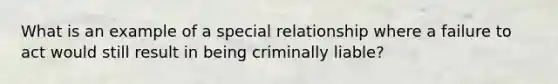 What is an example of a special relationship where a failure to act would still result in being criminally liable?