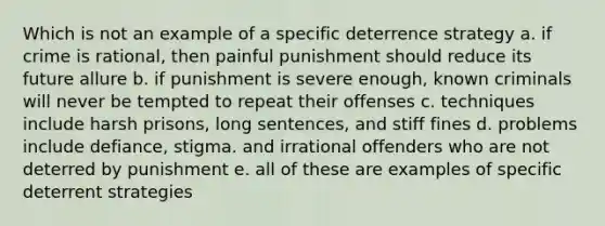 Which is not an example of a specific deterrence strategy a. if crime is rational, then painful punishment should reduce its future allure b. if punishment is severe enough, known criminals will never be tempted to repeat their offenses c. techniques include harsh prisons, long sentences, and stiff fines d. problems include defiance, stigma. and irrational offenders who are not deterred by punishment e. all of these are examples of specific deterrent strategies