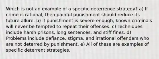 Which is not an example of a specific deterrence strategy? a) ​If crime is rational, then painful punishment should reduce its future allure. b) If punishment is severe enough, known criminals will never be tempted to repeat their offenses. c) ​Techniques include harsh prisons, long sentences, and stiff fines. d) Problems include defiance, stigma, and irrational offenders who are not deterred by punishment.​ e) All of these are examples of specific deterrent strategies.