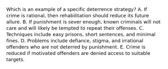 Which is an example of a specific deterrence strategy? A. If crime is rational, then rehabilitation should reduce its future allure. B. If punishment is sever enough, known criminals will not care and will likely be tempted to repeat their offenses. C. Techniques include easy prisons, short sentences, and minimal fines. D. Problems include defiance, stigma, and irrational offenders who are not deterred by punishment. E. Crime is reduced if motivated offenders are denied access to suitable targets.