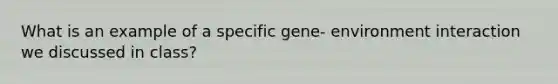 What is an example of a specific gene- environment interaction we discussed in class?