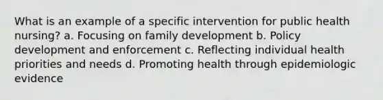 What is an example of a specific intervention for public health nursing? a. Focusing on family development b. Policy development and enforcement c. Reflecting individual health priorities and needs d. Promoting health through epidemiologic evidence