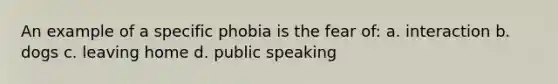 An example of a specific phobia is the fear of: a. interaction b. dogs c. leaving home d. public speaking