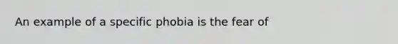 An example of a specific phobia is the fear of