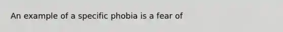 An example of a specific phobia is a fear of