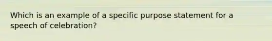 Which is an example of a specific purpose statement for a speech of celebration?