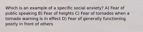 Which is an example of a specific social anxiety? A) Fear of public speaking B) Fear of heights C) Fear of tornados when a tornado warning is in effect D) Fear of generally functioning poorly in front of others