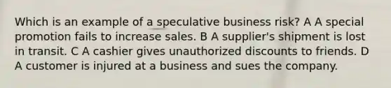 Which is an example of a speculative business risk? A A special promotion fails to increase sales. B A supplier's shipment is lost in transit. C A cashier gives unauthorized discounts to friends. D A customer is injured at a business and sues the company.