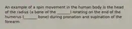 An example of a spin movement in the human body is the head of the radius (a bone of the _______) rotating on the end of the humerus (_______ bone) during pronation and supination of the forearm.