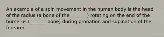 An example of a spin movement in the human body is the head of the radius (a bone of the _______) rotating on the end of the humerus (_______ bone) during pronation and supination of the forearm.