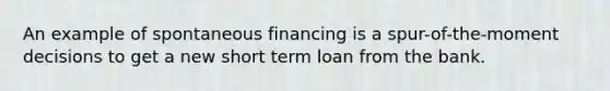 An example of spontaneous financing is a spur-of-the-moment decisions to get a new short term loan from the bank.