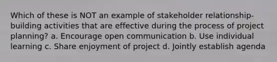 Which of these is NOT an example of stakeholder relationship-building activities that are effective during the process of project planning? a. Encourage open communication b. Use individual learning c. Share enjoyment of project d. Jointly establish agenda