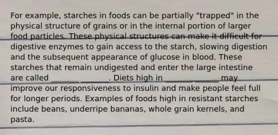 For example, starches in foods can be partially "trapped" in the physical structure of grains or in the internal portion of larger food particles. These physical structures can make it difficult for digestive enzymes to gain access to the starch, slowing digestion and the subsequent appearance of glucose in blood. These starches that remain undigested and enter the large intestine are called _______ _______. Diets high in _______ ______ may improve our responsiveness to insulin and make people feel full for longer periods. Examples of foods high in resistant starches include beans, underripe bananas, whole grain kernels, and pasta.