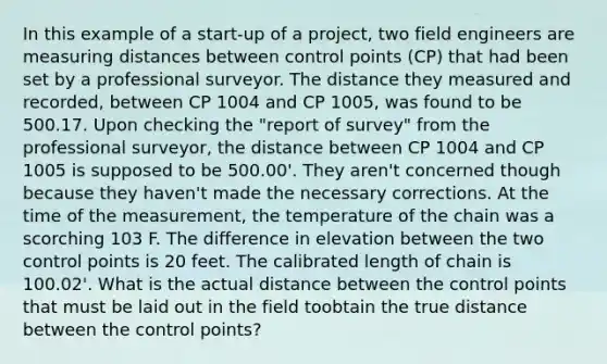 In this example of a start-up of a project, two field engineers are measuring distances between control points (CP) that had been set by a professional surveyor. The distance they measured and recorded, between CP 1004 and CP 1005, was found to be 500.17. Upon checking the "report of survey" from the professional surveyor, the distance between CP 1004 and CP 1005 is supposed to be 500.00'. They aren't concerned though because they haven't made the necessary corrections. At the time of the measurement, the temperature of the chain was a scorching 103 F. The difference in elevation between the two control points is 20 feet. The calibrated length of chain is 100.02'. What is the actual distance between the control points that must be laid out in the field toobtain the true distance between the control points?