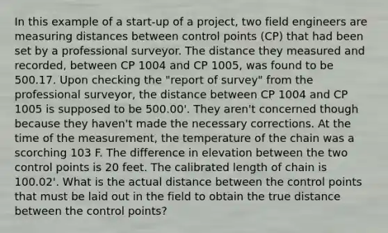 In this example of a start-up of a project, two field engineers are measuring distances between control points (CP) that had been set by a professional surveyor. The distance they measured and recorded, between CP 1004 and CP 1005, was found to be 500.17. Upon checking the "report of survey" from the professional surveyor, the distance between CP 1004 and CP 1005 is supposed to be 500.00'. They aren't concerned though because they haven't made the necessary corrections. At the time of the measurement, the temperature of the chain was a scorching 103 F. The difference in elevation between the two control points is 20 feet. The calibrated length of chain is 100.02'. What is the actual distance between the control points that must be laid out in the field to obtain the true distance between the control points?