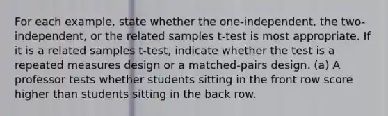 For each example, state whether the one-independent, the two-independent, or the related samples t-test is most appropriate. If it is a related samples t-test, indicate whether the test is a repeated measures design or a matched-pairs design. (a) A professor tests whether students sitting in the front row score higher than students sitting in the back row.