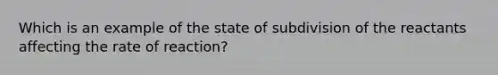 Which is an example of the state of subdivision of the reactants affecting the rate of reaction?