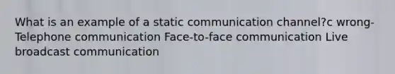 What is an example of a static communication channel?c wrong-Telephone communication Face-to-face communication Live broadcast communication