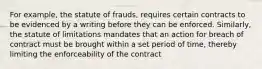 For example, the statute of frauds, requires certain contracts to be evidenced by a writing before they can be enforced. Similarly, the statute of limitations mandates that an action for breach of contract must be brought within a set period of time, thereby limiting the enforceability of the contract