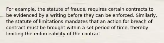 For example, the statute of frauds, requires certain contracts to be evidenced by a writing before they can be enforced. Similarly, the statute of limitations mandates that an action for breach of contract must be brought within a set period of time, thereby limiting the enforceability of the contract