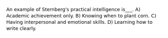 An example of Sternberg's practical intelligence is___. A) Academic achievement only. B) Knowing when to plant corn. C) Having interpersonal and emotional skills. D) Learning how to write clearly.