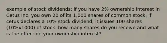 example of stock dividends: if you have 2% ownership interest in Cetus Inc, you own 20 of its 1,000 shares of <a href='https://www.questionai.com/knowledge/kl4oZmEKZC-common-stock' class='anchor-knowledge'>common stock</a>. if cetus declares a 10% stock dividend, it issues 100 shares (10%x1000) of stock. how many shares do you receive and what is the effect on your ownership interest?