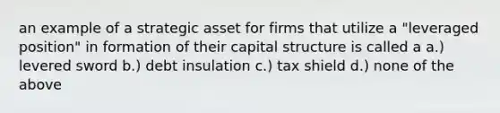 an example of a strategic asset for firms that utilize a "leveraged position" in formation of their capital structure is called a a.) levered sword b.) debt insulation c.) tax shield d.) none of the above