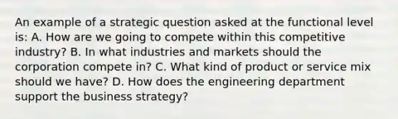 An example of a strategic question asked at the functional level is: A. How are we going to compete within this competitive industry? B. In what industries and markets should the corporation compete in? C. What kind of product or service mix should we have? D. How does the engineering department support the business strategy?