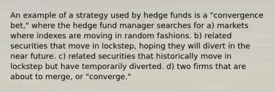 An example of a strategy used by hedge funds is a "convergence bet," where the hedge fund manager searches for a) markets where indexes are moving in random fashions. b) related securities that move in lockstep, hoping they will divert in <a href='https://www.questionai.com/knowledge/k3kaQH73w3-the-near-future' class='anchor-knowledge'>the near future</a>. c) related securities that historically move in lockstep but have temporarily diverted. d) two firms that are about to merge, or "converge."